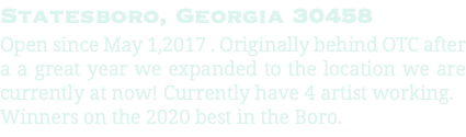 Statesboro, Georgia 30458 Open since May 1,2017 . Originally behind OTC after a a great year we expanded to the location we are currently at now! Currently have 4 artist working. Winners on the 2020 best in the Boro.