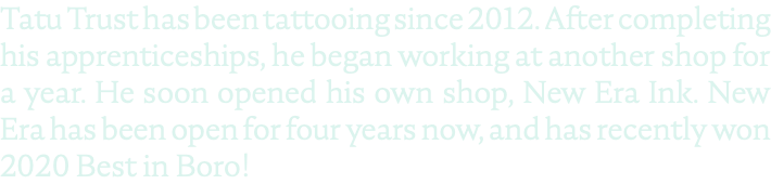 Tatu Trust has been tattooing since 2012. After completing his apprenticeships, he began working at another shop for a year. He soon opened his own shop, New Era Ink. New Era has been open for four years now, and has recently won 2020 Best in Boro!