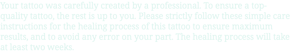 Your tattoo was carefully created by a professional. To ensure a top-quality tattoo, the rest is up to you. Please strictly follow these simple care instructions for the healing process of this tattoo to ensure maximum results, and to avoid any error on your part. The healing process will take at least two weeks.