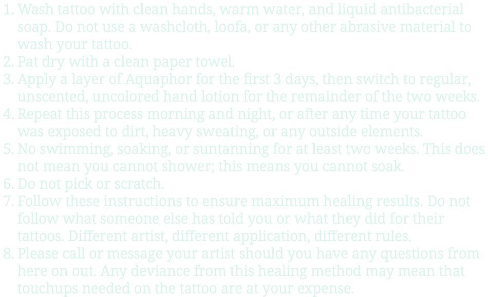 Wash tattoo with clean hands, warm water, and liquid antibacterial soap. Do not use a washcloth, loofa, or any other abrasive material to wash your tattoo. Pat dry with a clean paper towel. Apply a layer of Aquaphor for the first 3 days, then switch to regular, unscented, uncolored hand lotion for the remainder of the two weeks. Repeat this process morning and night, or after any time your tattoo was exposed to dirt, heavy sweating, or any outside elements. No swimming, soaking, or suntanning for at least two weeks. This does not mean you cannot shower; this means you cannot soak. Do not pick or scratch. Follow these instructions to ensure maximum healing results. Do not follow what someone else has told you or what they did for their tattoos. Different artist, different application, different rules. Please call or message your artist should you have any questions from here on out. Any deviance from this healing method may mean that touchups needed on the tattoo are at your expense.