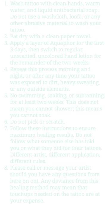 Wash tattoo with clean hands, warm water, and liquid antibacterial soap. Do not use a washcloth, loofa, or any other abrasive material to wash your tattoo. Pat dry with a clean paper towel. Apply a layer of Aquaphor for the first 3 days, then switch to regular, unscented, uncolored hand lotion for the remainder of the two weeks. Repeat this process morning and night, or after any time your tattoo was exposed to dirt, heavy sweating, or any outside elements. No swimming, soaking, or suntanning for at least two weeks. This does not mean you cannot shower; this means you cannot soak. Do not pick or scratch. Follow these instructions to ensure maximum healing results. Do not follow what someone else has told you or what they did for their tattoos. Different artist, different application, different rules. Please call or message your artist should you have any questions from here on out. Any deviance from this healing method may mean that touchups needed on the tattoo are at your expense.