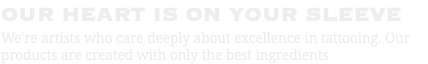 OUR HEART IS ON YOUR SLEEVE We're artists who care deeply about excellence in tattooing. Our products are created with only the best ingredients